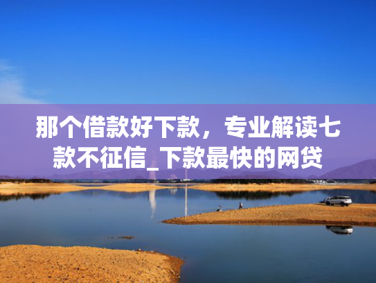 那个借款好下款，专业解读七款不征信_下款最快的网贷