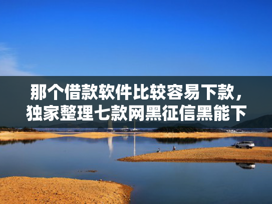 那个借款软件比较容易下款，独家整理七款网黑征信黑能下款的网贷