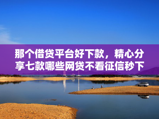 那个借贷平台好下款，精心分享七款哪些网贷不看征信秒下款