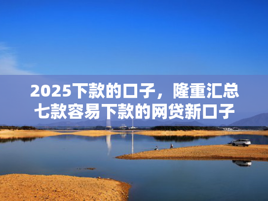 2025下款的口子，隆重汇总七款容易下款的网贷新口子