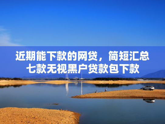 近期能下款的网贷，简短汇总七款无视黑户贷款包下款