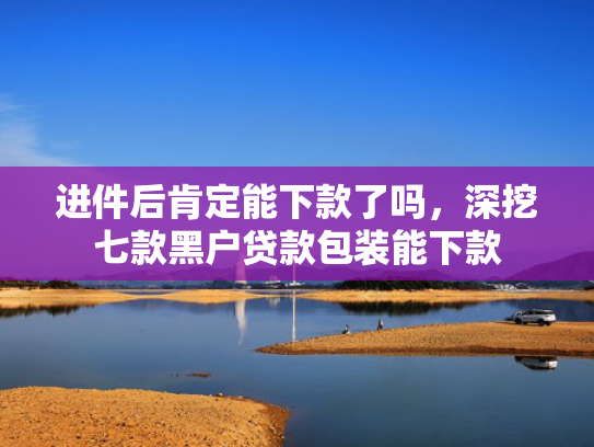 进件后肯定能下款了吗，深挖七款黑户贷款包装能下款