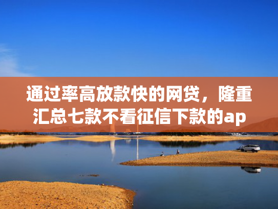 通过率高放款快的网贷，隆重汇总七款不看征信下款的app