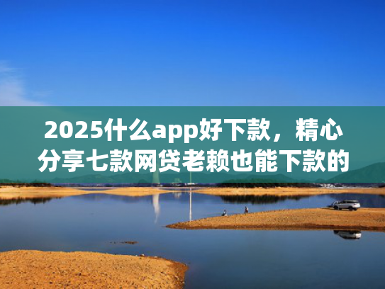 2025什么app好下款，精心分享七款网贷老赖也能下款的网贷口子