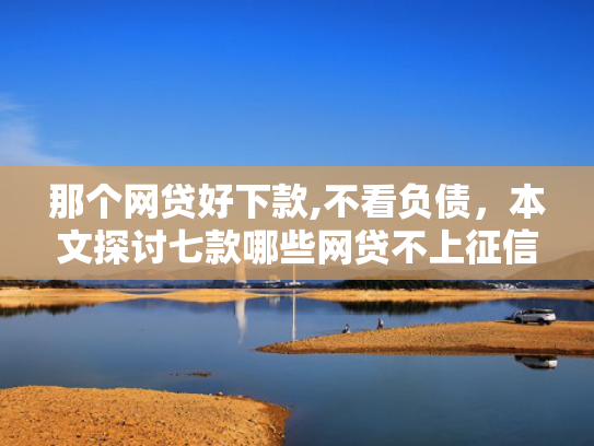 那个网贷好下款,不看负债，本文探讨七款哪些网贷不上征信包下款