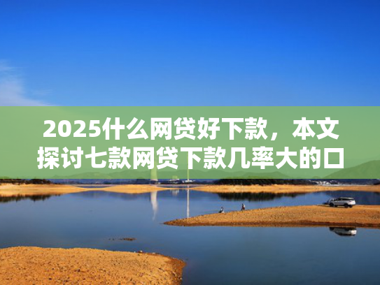 2025什么网贷好下款，本文探讨七款网贷下款几率大的口子