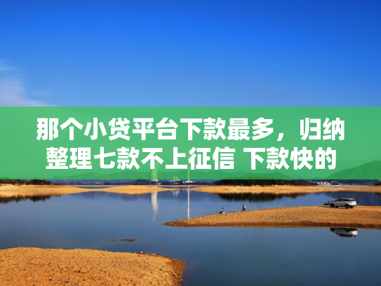 那个小贷平台下款最多，归纳整理七款不上征信 下款快的网贷