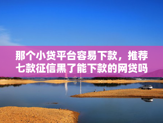 那个小贷平台容易下款，推荐七款征信黑了能下款的网贷吗