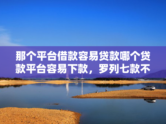 那个平台借款容易贷款哪个贷款平台容易下款，罗列七款不上征信的网贷下款快