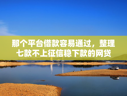 那个平台借款容易通过，整理七款不上征信稳下款的网贷