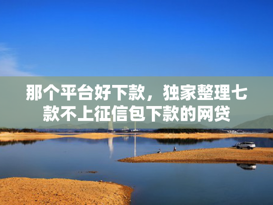 那个平台好下款，独家整理七款不上征信包下款的网贷