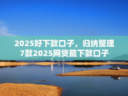 2025好下款口子，归纳整理7款2025网贷能下款口子