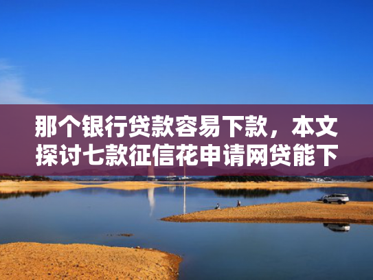 那个银行贷款容易下款，本文探讨七款征信花申请网贷能下款吗