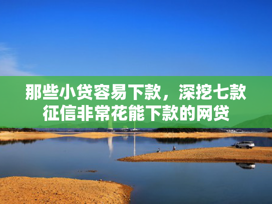 那些小贷容易下款，深挖七款征信非常花能下款的网贷