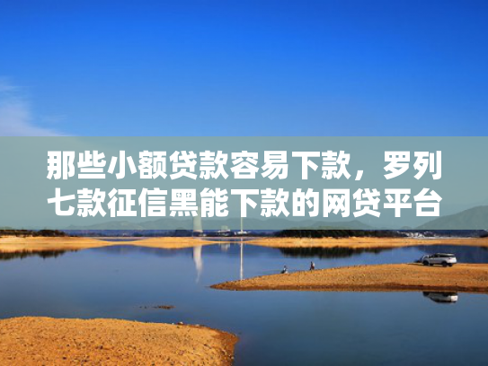 那些小额贷款容易下款，罗列七款征信黑能下款的网贷平台
