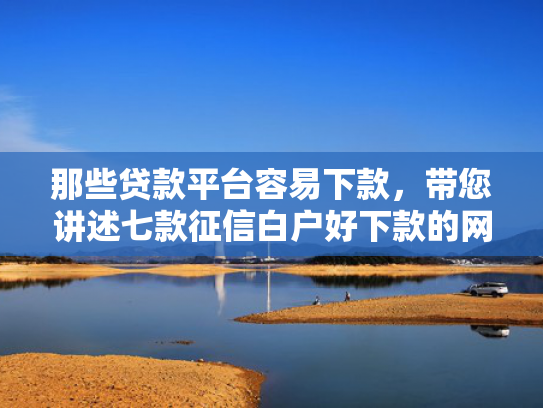 那些贷款平台容易下款，带您讲述七款征信白户好下款的网贷