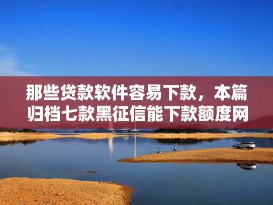 那些贷款软件容易下款，本篇归档七款黑征信能下款额度网贷