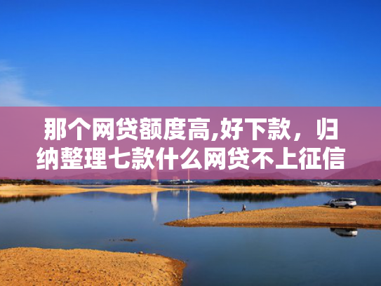 那个网贷额度高,好下款，归纳整理七款什么网贷不上征信好下款