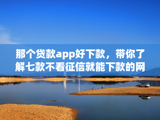 那个贷款app好下款，带你了解七款不看征信就能下款的网贷