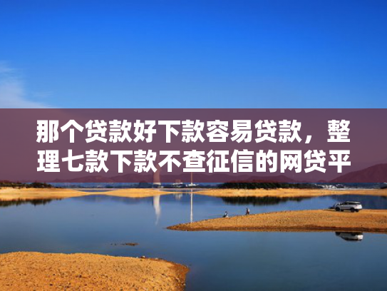 那个贷款好下款容易贷款，整理七款下款不查征信的网贷平台