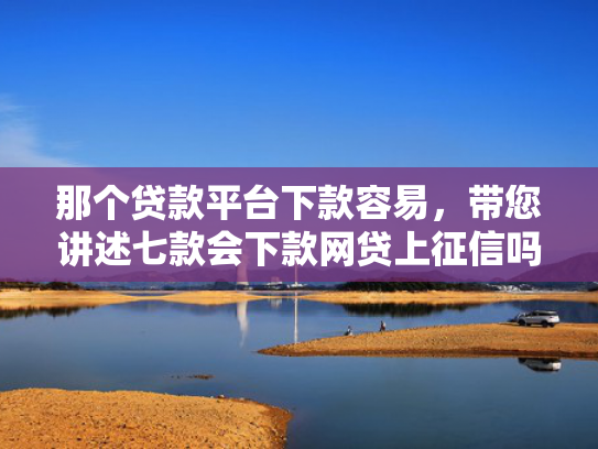 那个贷款平台下款容易，带您讲述七款会下款网贷上征信吗