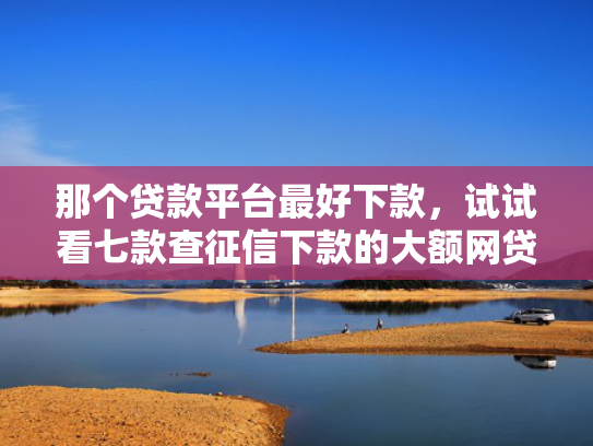 那个贷款平台最好下款，试试看七款查征信下款的大额网贷