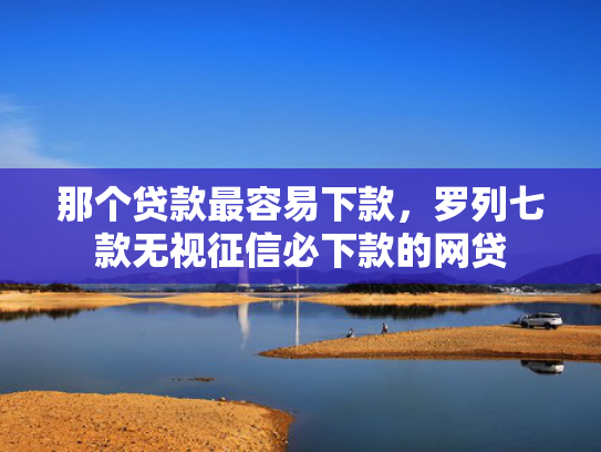 那个贷款最容易下款，罗列七款无视征信必下款的网贷