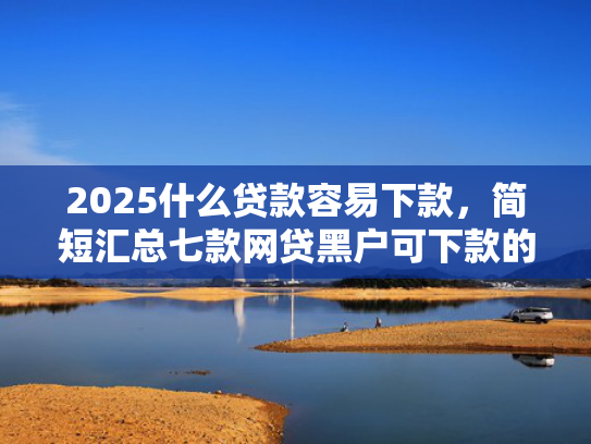 2025什么贷款容易下款，简短汇总七款网贷黑户可下款的口子  第1张