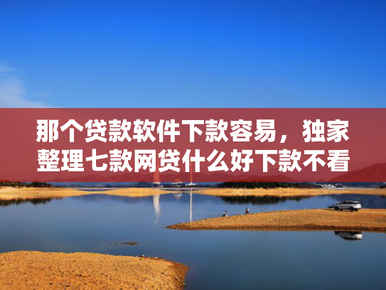 那个贷款软件下款容易，独家整理七款网贷什么好下款不看征信
