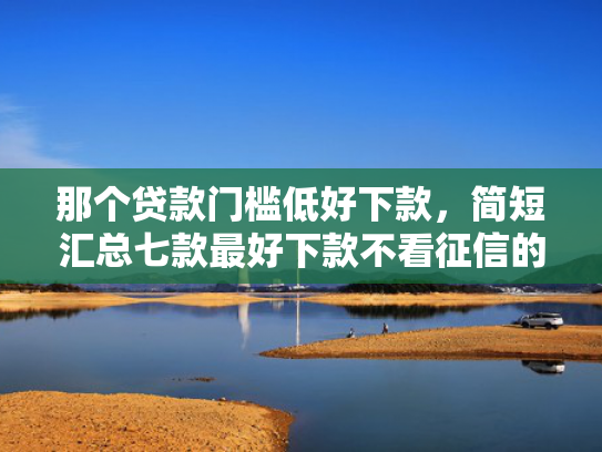 那个贷款门槛低好下款，简短汇总七款最好下款不看征信的网贷