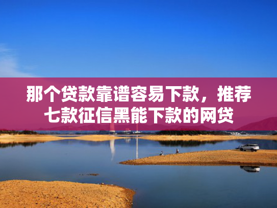 那个贷款靠谱容易下款，推荐七款征信黑能下款的网贷