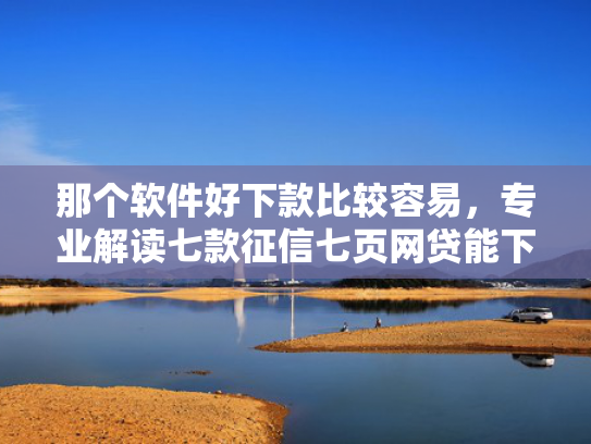 那个软件好下款比较容易，专业解读七款征信七页网贷能下款吗
