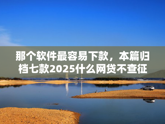 那个软件最容易下款，本篇归档七款2025什么网贷不查征信好下款