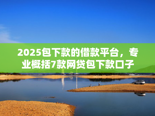 2025包下款的借款平台，专业概括7款网贷包下款口子