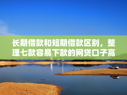 长期借款和短期借款区别，整理七款容易下款的网贷口子高炮