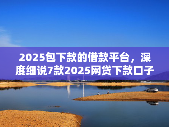 2025包下款的借款平台，深度细说7款2025网贷下款口子  第1张