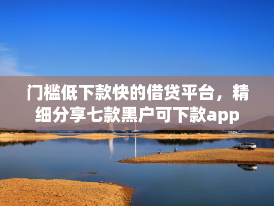 门槛低下款快的借贷平台，精细分享七款黑户可下款app