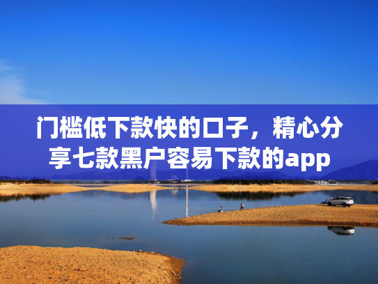 门槛低下款快的口子，精心分享七款黑户容易下款的app