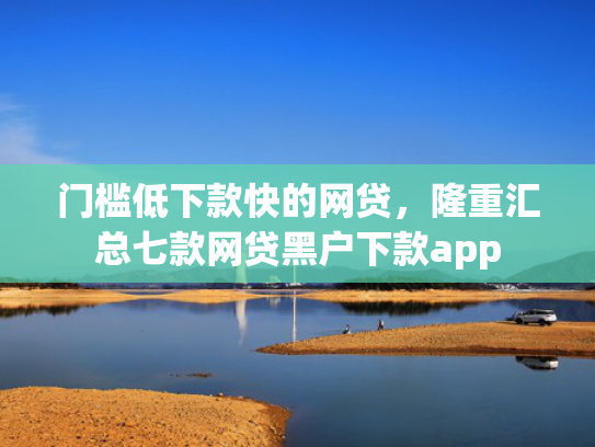 门槛低下款快的网贷，隆重汇总七款网贷黑户下款app