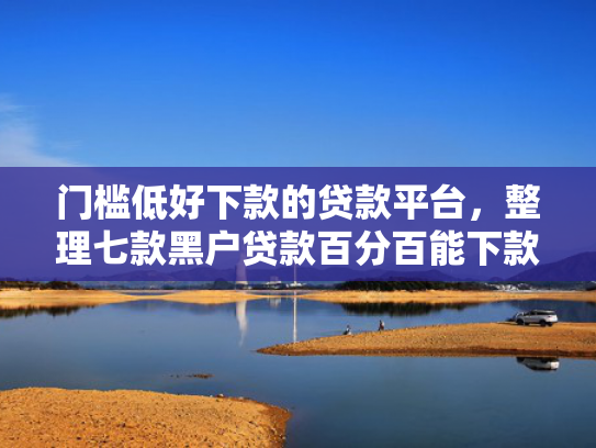门槛低好下款的贷款平台，整理七款黑户贷款百分百能下款的