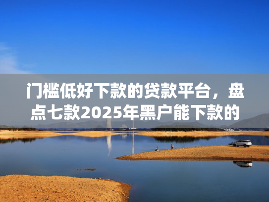 门槛低好下款的贷款平台，盘点七款2025年黑户能下款的小额贷款app