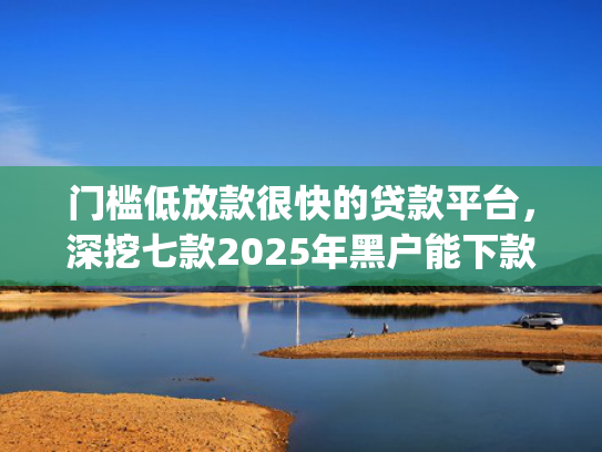 门槛低放款很快的贷款平台，深挖七款2025年黑户能下款的小额贷款app
