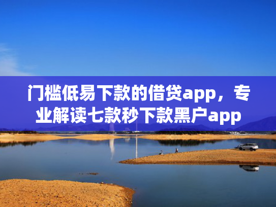 门槛低易下款的借贷app，专业解读七款秒下款黑户app
