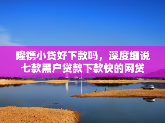 隆携小贷好下款吗，深度细说七款黑户贷款下款快的网贷