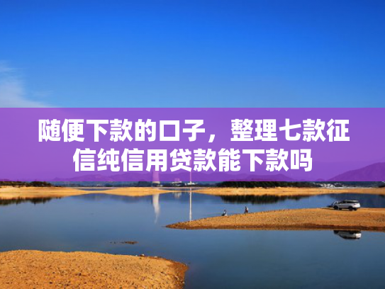 随便下款的口子，整理七款征信纯信用贷款能下款吗