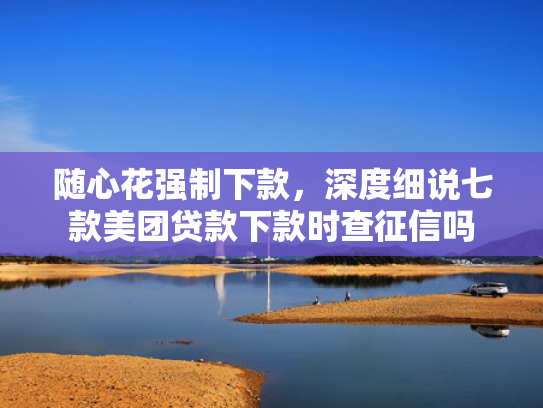 随心花强制下款，深度细说七款美团贷款下款时查征信吗  第1张