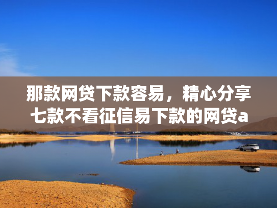 那款网贷下款容易，精心分享七款不看征信易下款的网贷app