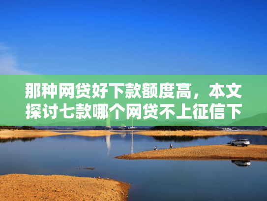 那种网贷好下款额度高，本文探讨七款哪个网贷不上征信下款快