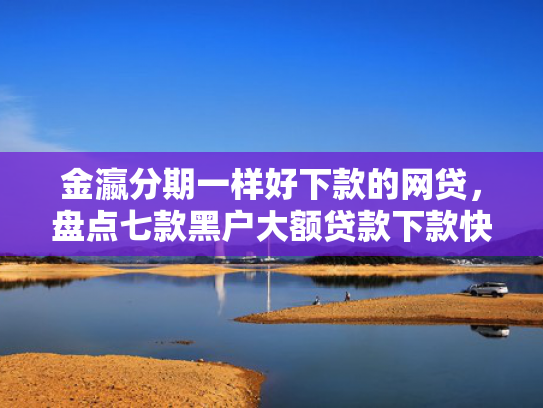 金瀛分期一样好下款的网贷，盘点七款黑户大额贷款下款快
