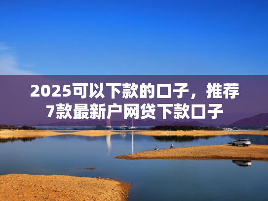 2025可以下款的口子，推荐7款最新户网贷下款口子  第1张